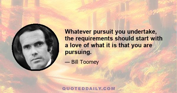 Whatever pursuit you undertake, the requirements should start with a love of what it is that you are pursuing.