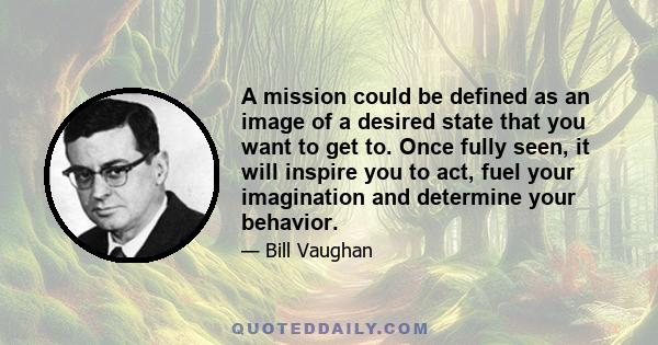 A mission could be defined as an image of a desired state that you want to get to. Once fully seen, it will inspire you to act, fuel your imagination and determine your behavior.