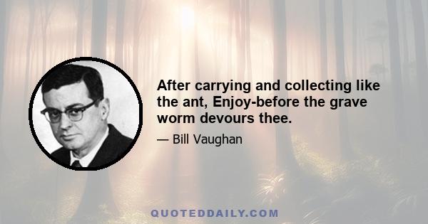 After carrying and collecting like the ant, Enjoy-before the grave worm devours thee.