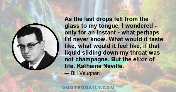 As the last drops fell from the glass to my tongue, I wondered - only for an instant - what perhaps I'd never know. What would it taste like, what would it feel like, if that liquid sliding down my throat was not