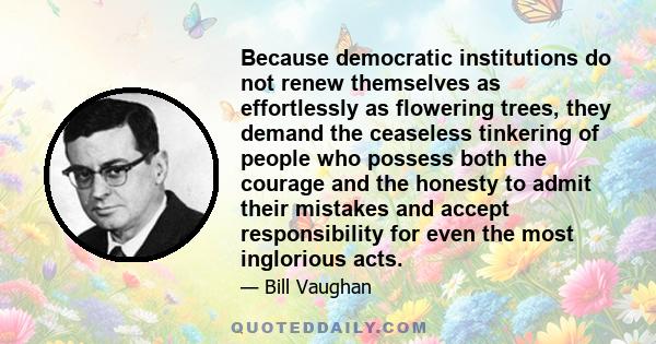 Because democratic institutions do not renew themselves as effortlessly as flowering trees, they demand the ceaseless tinkering of people who possess both the courage and the honesty to admit their mistakes and accept