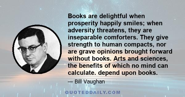 Books are delightful when prosperity happily smiles; when adversity threatens, they are inseparable comforters. They give strength to human compacts, nor are grave opinions brought forward without books. Arts and