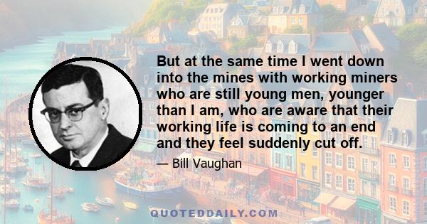 But at the same time I went down into the mines with working miners who are still young men, younger than I am, who are aware that their working life is coming to an end and they feel suddenly cut off.