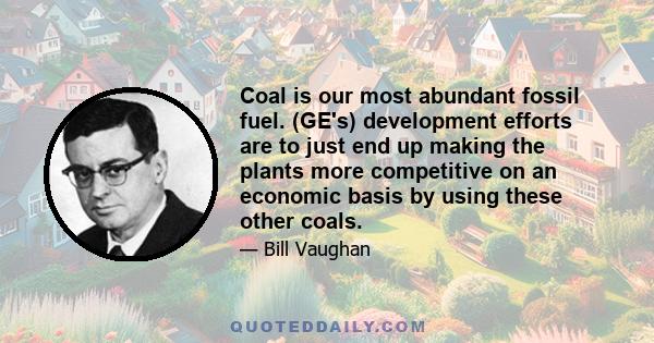 Coal is our most abundant fossil fuel. (GE's) development efforts are to just end up making the plants more competitive on an economic basis by using these other coals.