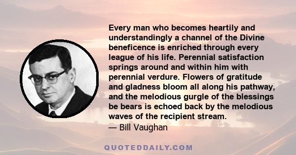 Every man who becomes heartily and understandingly a channel of the Divine beneficence is enriched through every league of his life. Perennial satisfaction springs around and within him with perennial verdure. Flowers