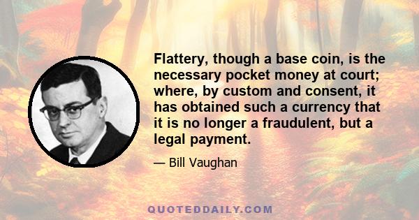 Flattery, though a base coin, is the necessary pocket money at court; where, by custom and consent, it has obtained such a currency that it is no longer a fraudulent, but a legal payment.