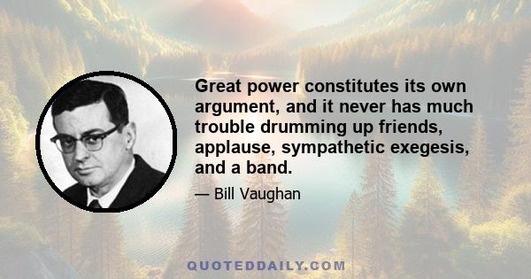 Great power constitutes its own argument, and it never has much trouble drumming up friends, applause, sympathetic exegesis, and a band.