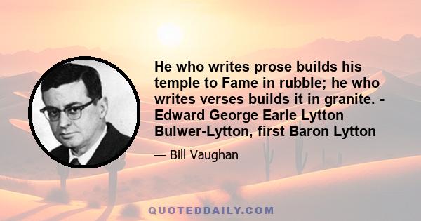 He who writes prose builds his temple to Fame in rubble; he who writes verses builds it in granite. - Edward George Earle Lytton Bulwer-Lytton, first Baron Lytton