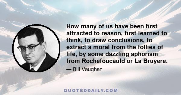 How many of us have been first attracted to reason, first learned to think, to draw conclusions, to extract a moral from the follies of life, by some dazzling aphorism from Rochefoucauld or La Bruyere.