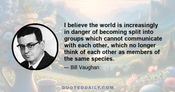 I believe the world is increasingly in danger of becoming split into groups which cannot communicate with each other, which no longer think of each other as members of the same species.