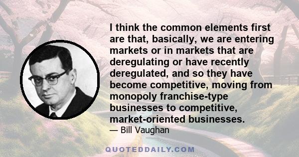 I think the common elements first are that, basically, we are entering markets or in markets that are deregulating or have recently deregulated, and so they have become competitive, moving from monopoly franchise-type