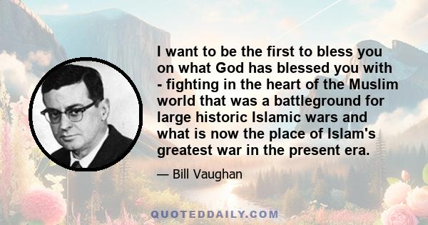 I want to be the first to bless you on what God has blessed you with - fighting in the heart of the Muslim world that was a battleground for large historic Islamic wars and what is now the place of Islam's greatest war