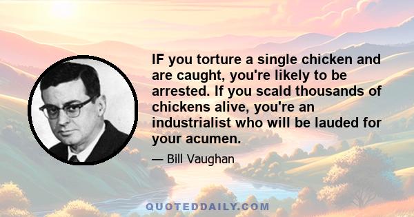 IF you torture a single chicken and are caught, you're likely to be arrested. If you scald thousands of chickens alive, you're an industrialist who will be lauded for your acumen.