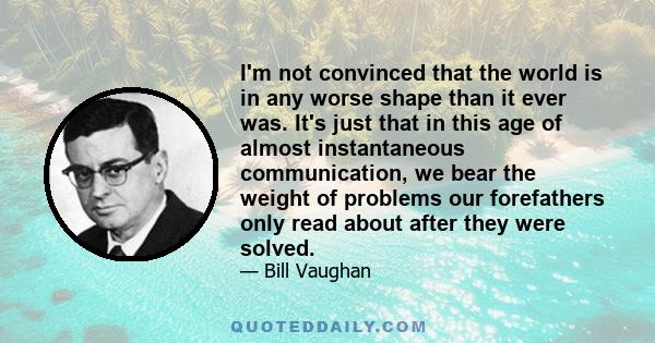 I'm not convinced that the world is in any worse shape than it ever was. It's just that in this age of almost instantaneous communication, we bear the weight of problems our forefathers only read about after they were