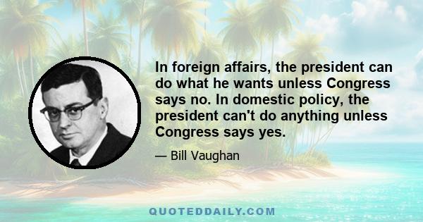 In foreign affairs, the president can do what he wants unless Congress says no. In domestic policy, the president can't do anything unless Congress says yes.