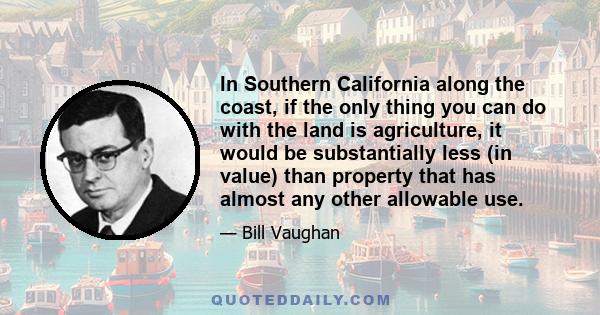 In Southern California along the coast, if the only thing you can do with the land is agriculture, it would be substantially less (in value) than property that has almost any other allowable use.