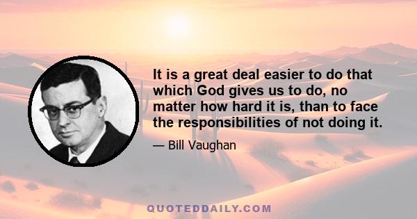 It is a great deal easier to do that which God gives us to do, no matter how hard it is, than to face the responsibilities of not doing it.