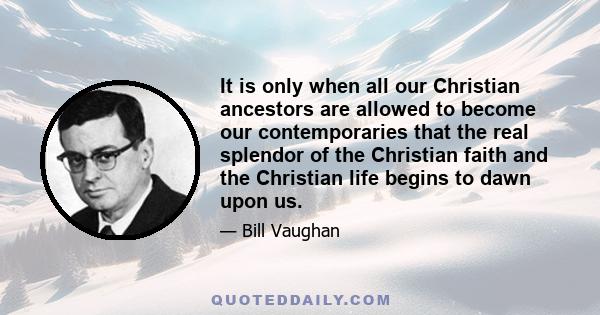 It is only when all our Christian ancestors are allowed to become our contemporaries that the real splendor of the Christian faith and the Christian life begins to dawn upon us.