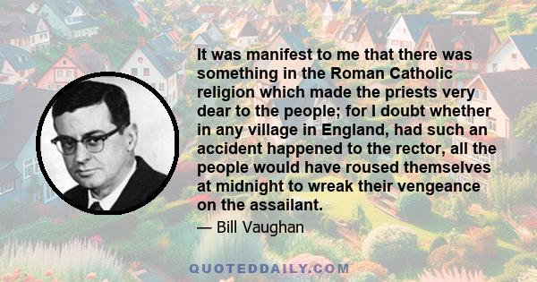 It was manifest to me that there was something in the Roman Catholic religion which made the priests very dear to the people; for I doubt whether in any village in England, had such an accident happened to the rector,