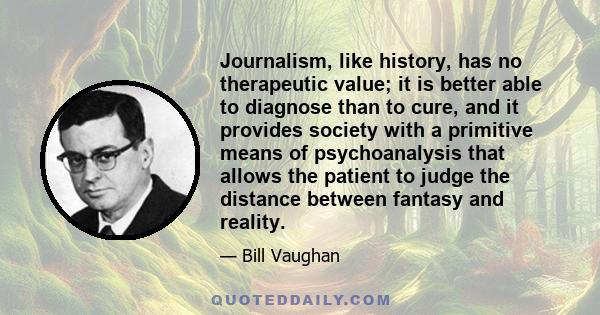 Journalism, like history, has no therapeutic value; it is better able to diagnose than to cure, and it provides society with a primitive means of psychoanalysis that allows the patient to judge the distance between