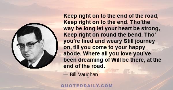 Keep right on to the end of the road, Keep right on to the end. Tho'the way be long let your heart be strong, Keep right on round the bend. Tho' you're tired and weary Still journey on, till you come to your happy