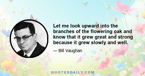 Let me look upward into the branches of the flowering oak and know that it grew great and strong because it grew slowly and well.