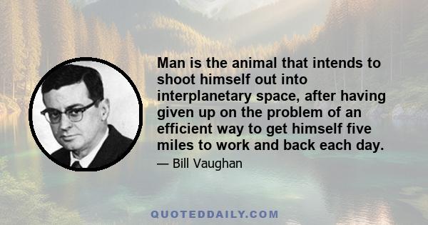 Man is the animal that intends to shoot himself out into interplanetary space, after having given up on the problem of an efficient way to get himself five miles to work and back each day.