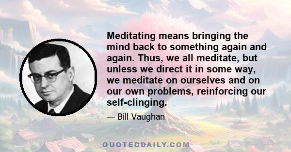 Meditating means bringing the mind back to something again and again. Thus, we all meditate, but unless we direct it in some way, we meditate on ourselves and on our own problems, reinforcing our self-clinging.