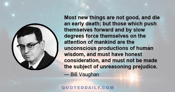 Most new things are not good, and die an early death; but those which push themselves forward and by slow degrees force themselves on the attention of mankind are the unconscious productions of human wisdom, and must