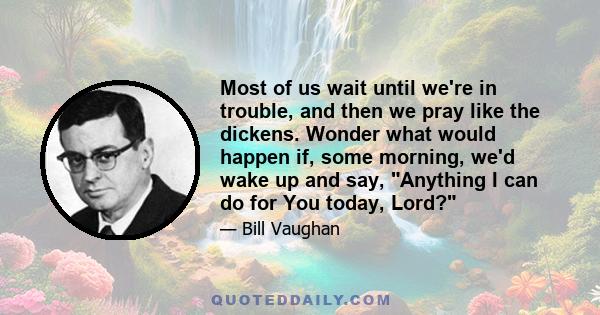 Most of us wait until we're in trouble, and then we pray like the dickens. Wonder what would happen if, some morning, we'd wake up and say, Anything I can do for You today, Lord?