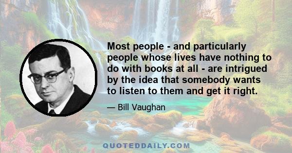 Most people - and particularly people whose lives have nothing to do with books at all - are intrigued by the idea that somebody wants to listen to them and get it right.