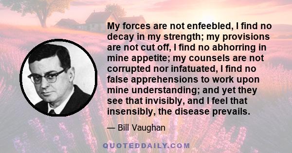 My forces are not enfeebled, I find no decay in my strength; my provisions are not cut off, I find no abhorring in mine appetite; my counsels are not corrupted nor infatuated, I find no false apprehensions to work upon