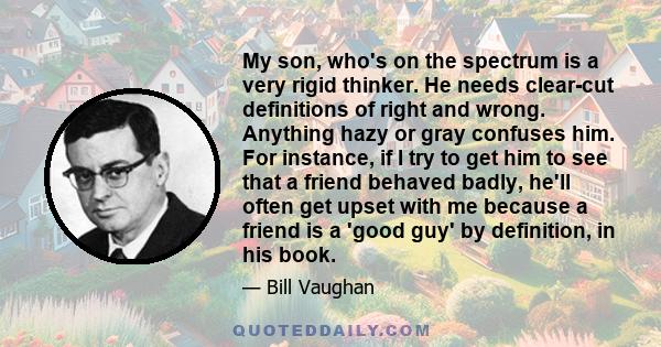 My son, who's on the spectrum is a very rigid thinker. He needs clear-cut definitions of right and wrong. Anything hazy or gray confuses him. For instance, if I try to get him to see that a friend behaved badly, he'll