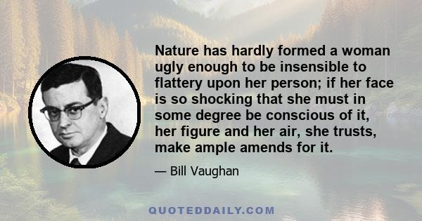 Nature has hardly formed a woman ugly enough to be insensible to flattery upon her person; if her face is so shocking that she must in some degree be conscious of it, her figure and her air, she trusts, make ample