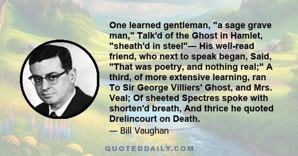 One learned gentleman, a sage grave man, Talk'd of the Ghost in Hamlet, sheath'd in steel— His well-read friend, who next to speak began, Said, That was poetry, and nothing real; A third, of more extensive learning, ran 