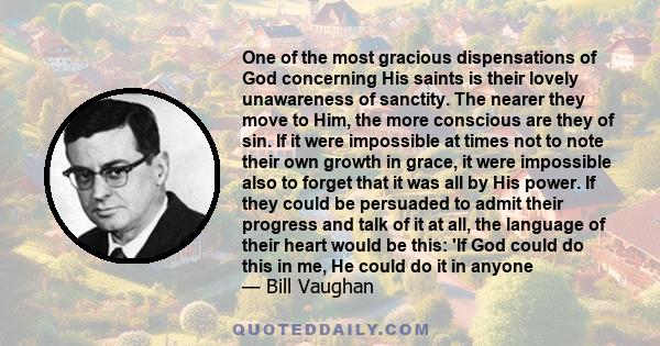 One of the most gracious dispensations of God concerning His saints is their lovely unawareness of sanctity. The nearer they move to Him, the more conscious are they of sin. If it were impossible at times not to note