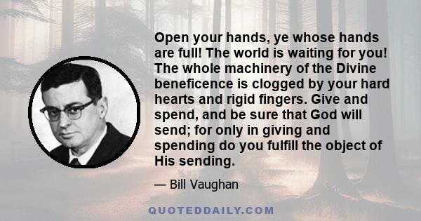 Open your hands, ye whose hands are full! The world is waiting for you! The whole machinery of the Divine beneficence is clogged by your hard hearts and rigid fingers. Give and spend, and be sure that God will send; for 