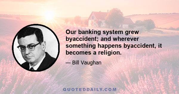 Our banking system grew byaccident; and wherever something happens byaccident, it becomes a religion.