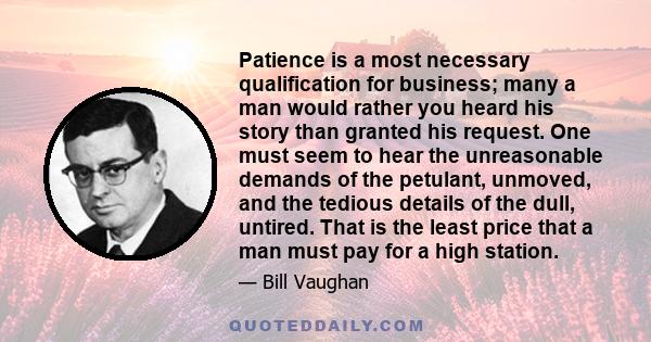 Patience is a most necessary qualification for business; many a man would rather you heard his story than granted his request. One must seem to hear the unreasonable demands of the petulant, unmoved, and the tedious