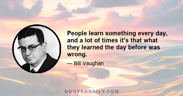 People learn something every day, and a lot of times it's that what they learned the day before was wrong.