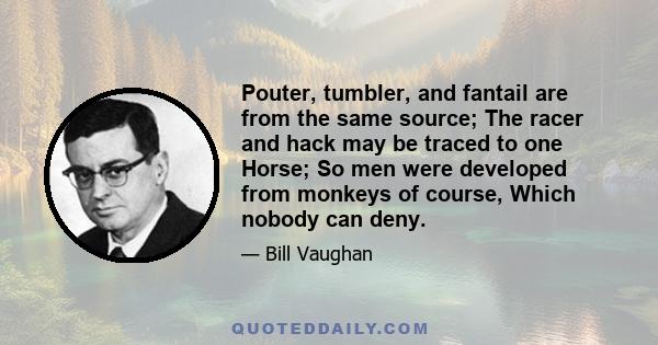 Pouter, tumbler, and fantail are from the same source; The racer and hack may be traced to one Horse; So men were developed from monkeys of course, Which nobody can deny.