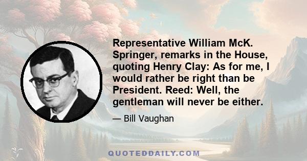 Representative William McK. Springer, remarks in the House, quoting Henry Clay: As for me, I would rather be right than be President. Reed: Well, the gentleman will never be either.