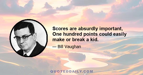 Scores are absurdly important, One hundred points could easily make or break a kid.