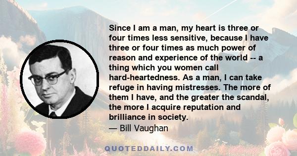 Since I am a man, my heart is three or four times less sensitive, because I have three or four times as much power of reason and experience of the world -- a thing which you women call hard-heartedness. As a man, I can