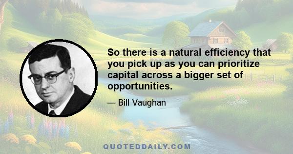 So there is a natural efficiency that you pick up as you can prioritize capital across a bigger set of opportunities.