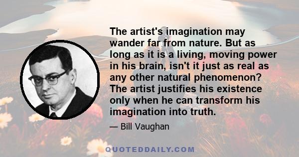 The artist's imagination may wander far from nature. But as long as it is a living, moving power in his brain, isn't it just as real as any other natural phenomenon? The artist justifies his existence only when he can