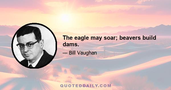 The eagle may soar; beavers build dams.