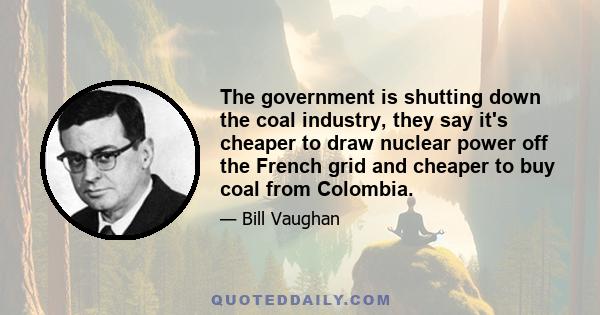 The government is shutting down the coal industry, they say it's cheaper to draw nuclear power off the French grid and cheaper to buy coal from Colombia.