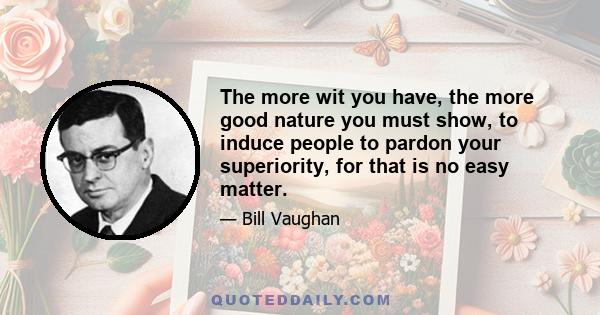 The more wit you have, the more good nature you must show, to induce people to pardon your superiority, for that is no easy matter.