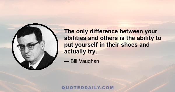 The only difference between your abilities and others is the ability to put yourself in their shoes and actually try.